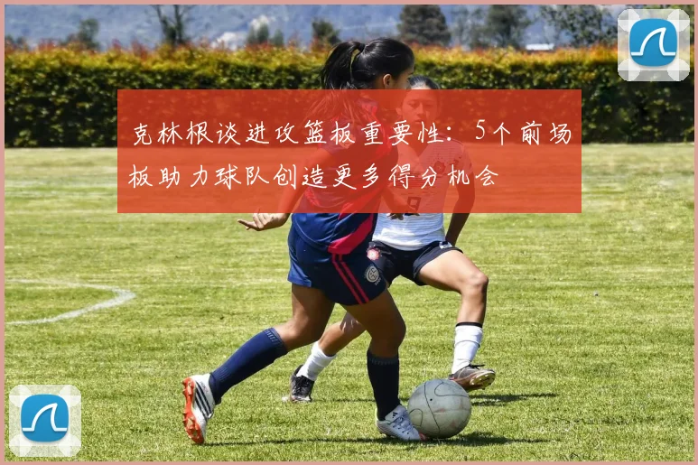 克林根谈进攻篮板重要性：5个前场板助力球队创造更多得分机会