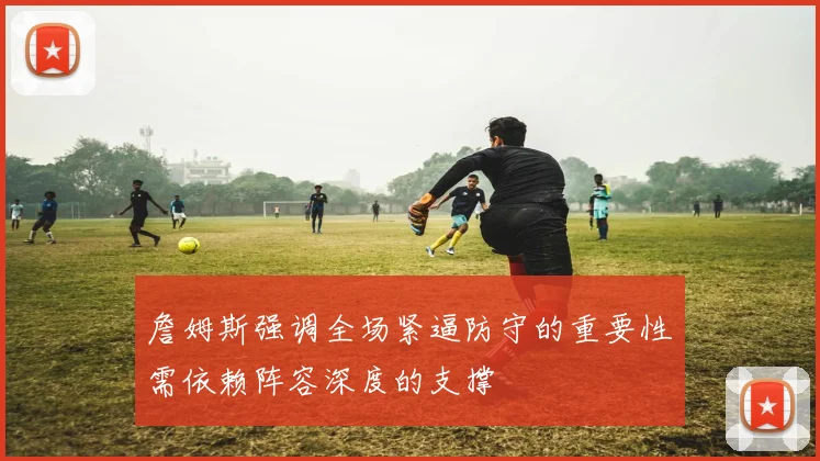 詹姆斯强调全场紧逼防守的重要性需依赖阵容深度的支撑