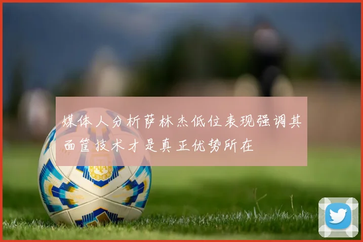 媒体人分析萨林杰低位表现强调其面筐技术才是真正优势所在