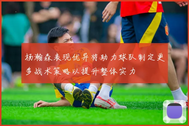 杨瀚森表现优异将助力球队制定更多战术策略以提升整体实力