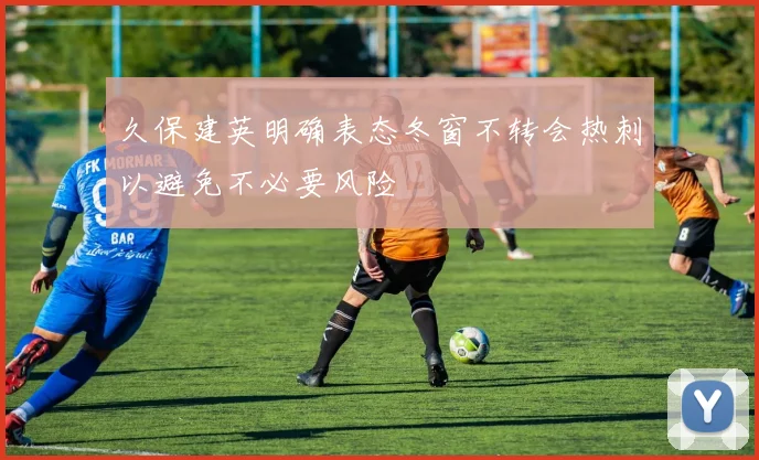 久保建英明确表态冬窗不转会热刺以避免不必要风险
