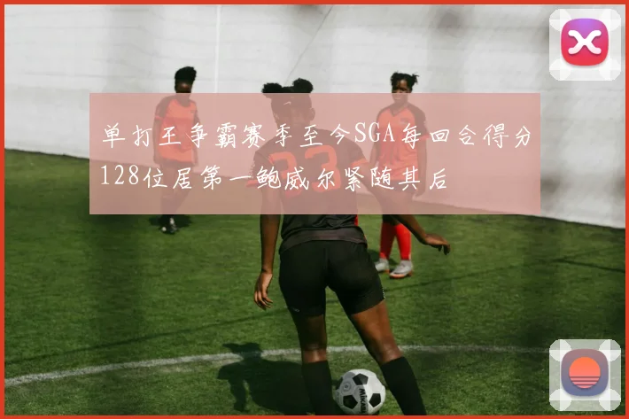 单打王争霸赛季至今SGA每回合得分128位居第一鲍威尔紧随其后