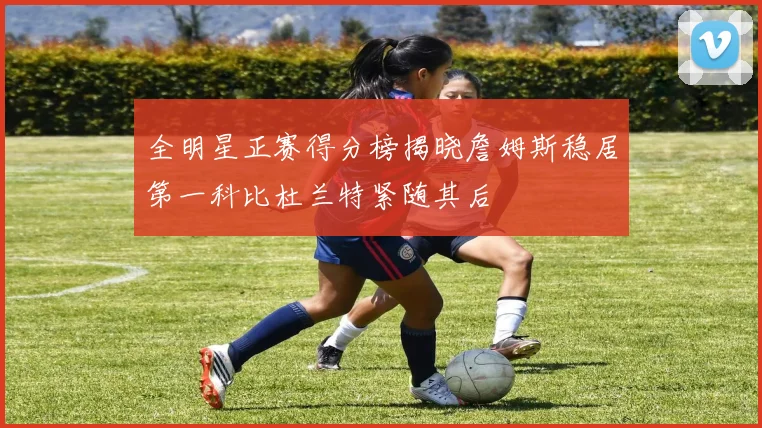 全明星正赛得分榜揭晓詹姆斯稳居第一科比杜兰特紧随其后