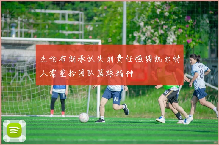 杰伦布朗承认失利责任强调凯尔特人需重拾团队篮球精神