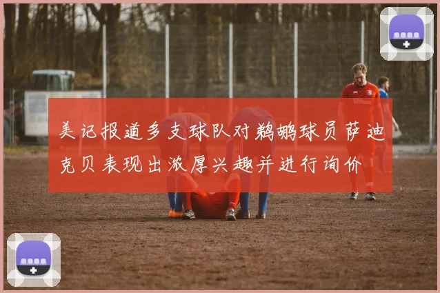 美记报道多支球队对鹈鹕球员萨迪克贝表现出浓厚兴趣并进行询价