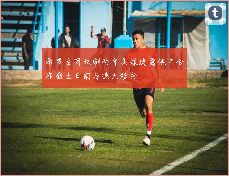 希罗合同仅剩两年美媒透露他不会在截止日前与热火续约