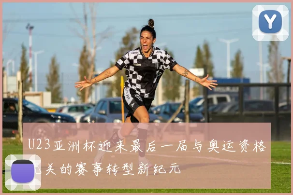 U23亚洲杯迎来最后一届与奥运资格无关的赛事转型新纪元