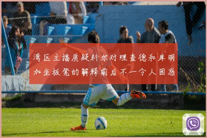 湾区主播质疑科尔对理查德和库明加坐板凳的解释前后不一令人困惑