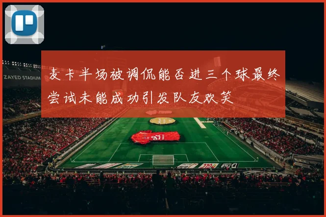 麦卡半场被调侃能否进三个球最终尝试未能成功引发队友欢笑