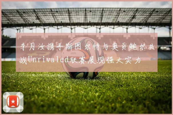 李月汝携手斯图尔特与奥贡鲍尔共战Unrivaled联赛展现强大实力