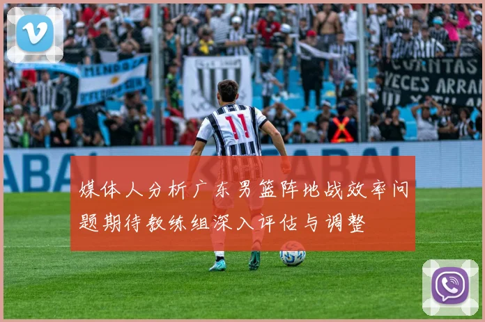 媒体人分析广东男篮阵地战效率问题期待教练组深入评估与调整