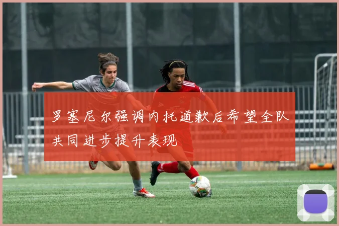 罗塞尼尔强调内托道歉后希望全队共同进步提升表现