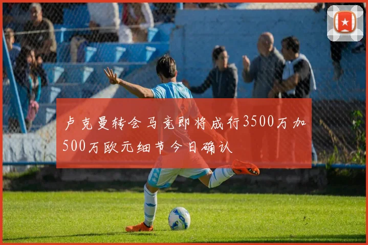 卢克曼转会马竞即将成行3500万加500万欧元细节今日确认