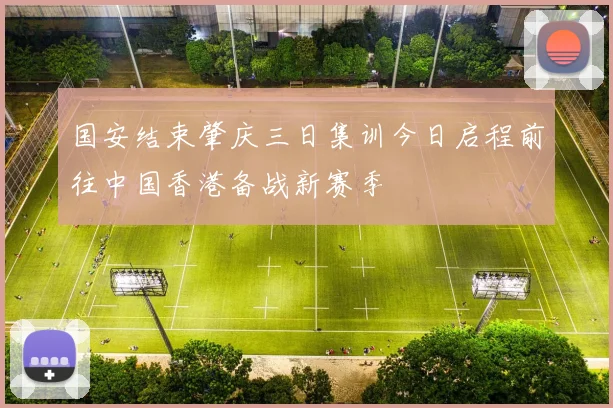 国安结束肇庆三日集训今日启程前往中国香港备战新赛季