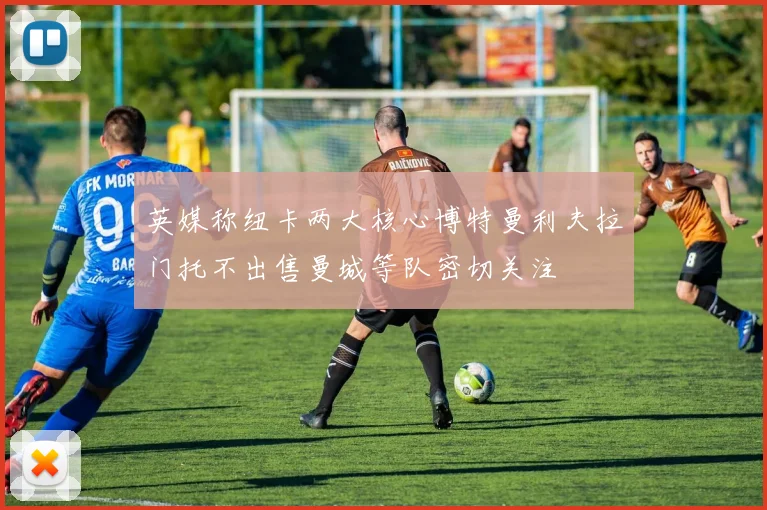 英媒称纽卡两大核心博特曼利夫拉门托不出售曼城等队密切关注