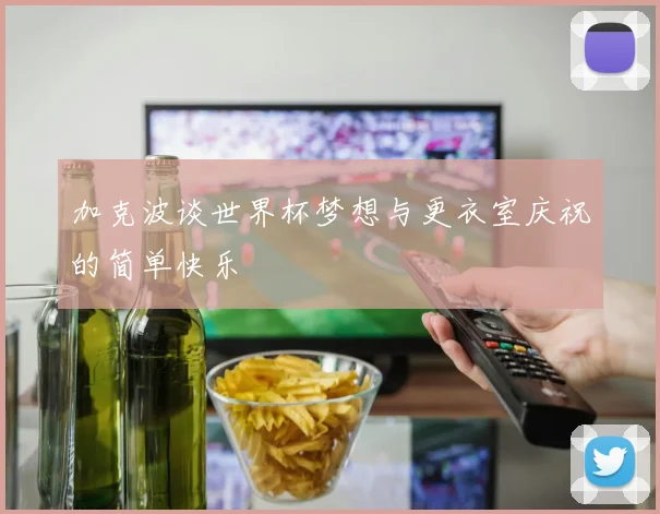 加克波谈世界杯梦想与更衣室庆祝的简单快乐