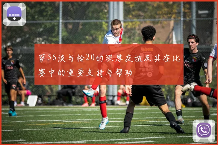 萨56谈与恰20的深厚友谊及其在比赛中的重要支持与帮助