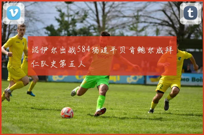 诺伊尔出战584场追平贝肯鲍尔成拜仁队史第五人