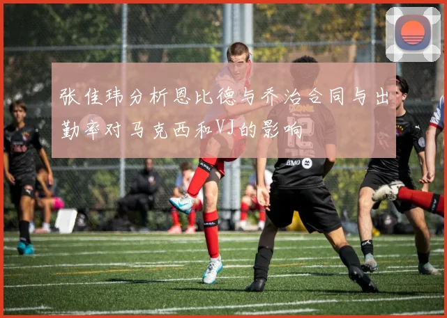 张佳玮分析恩比德与乔治合同与出勤率对马克西和VJ的影响