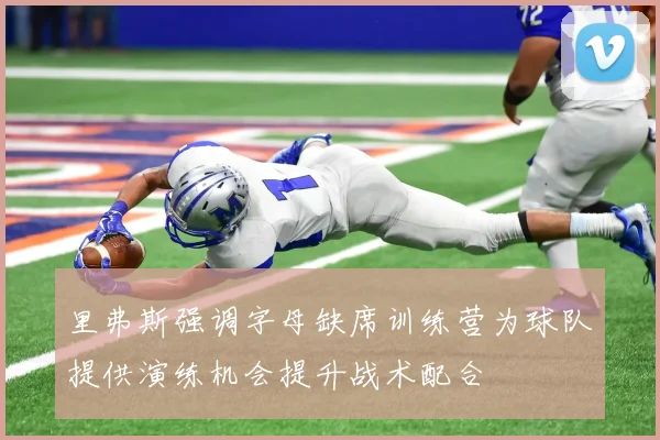 里弗斯强调字母缺席训练营为球队提供演练机会提升战术配合