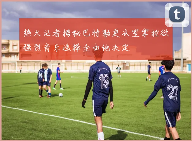 热火记者揭秘巴特勒更衣室掌控欲强烈音乐选择全由他决定