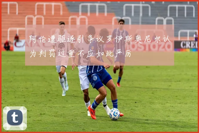 阿伦遭驱逐引争议罗伊斯奥尼尔认为判罚过重不应如此严厉