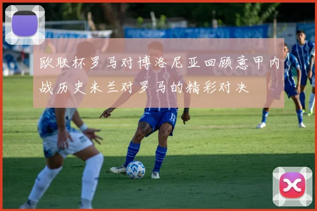 欧联杯罗马对博洛尼亚回顾意甲内战历史米兰对罗马的精彩对决