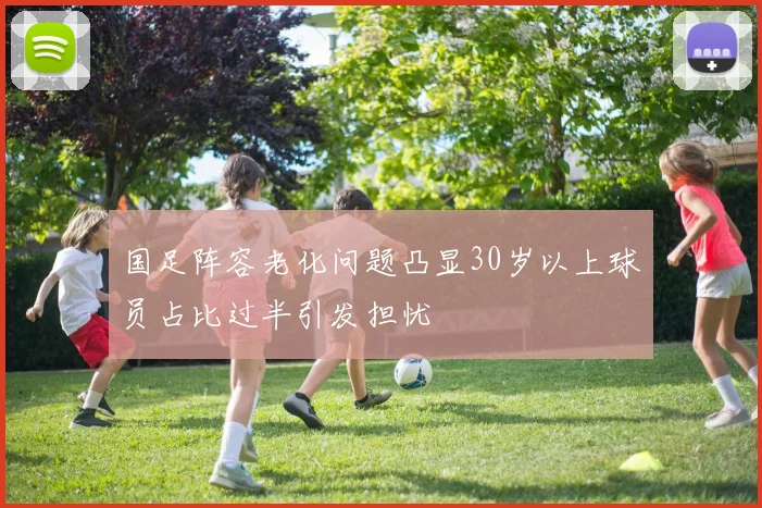 国足阵容老化问题凸显30岁以上球员占比过半引发担忧