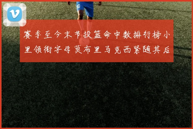 赛季至今末节投篮命中数排行榜小里领衔字母莫布里马克西紧随其后