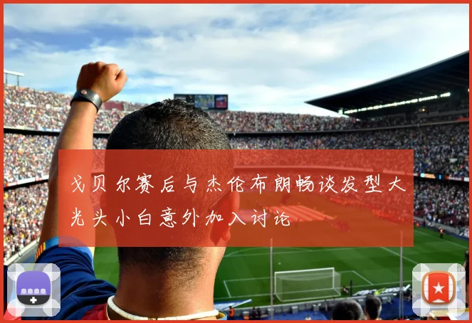 戈贝尔赛后与杰伦布朗畅谈发型大光头小白意外加入讨论