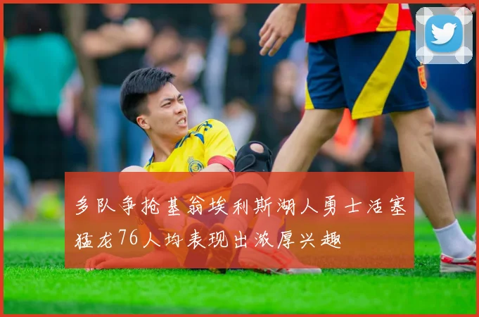 多队争抢基翁埃利斯湖人勇士活塞猛龙76人均表现出浓厚兴趣