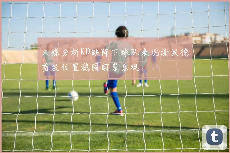 火媒分析KD缺阵下球队表现谢泼德首发位置稳固前景乐观