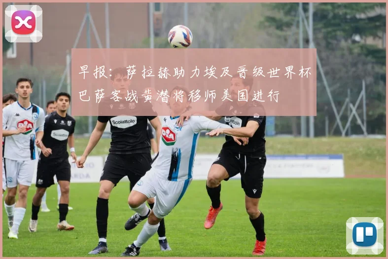 早报：萨拉赫助力埃及晋级世界杯巴萨客战黄潜将移师美国进行