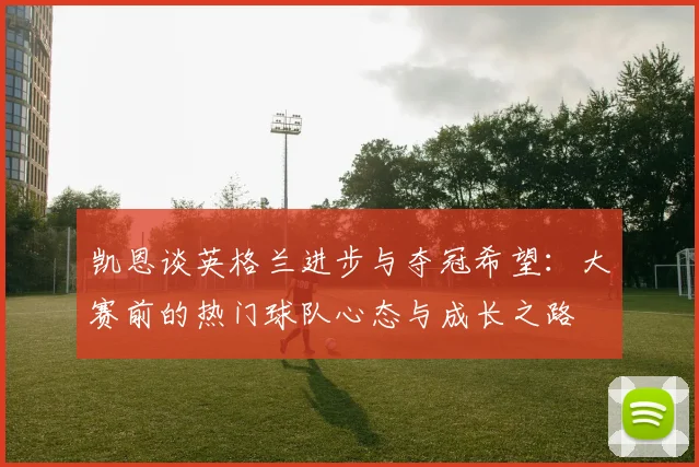 凯恩谈英格兰进步与夺冠希望：大赛前的热门球队心态与成长之路