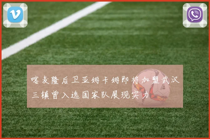 喀麦隆后卫亚姆卡姆即将加盟武汉三镇曾入选国家队展现实力