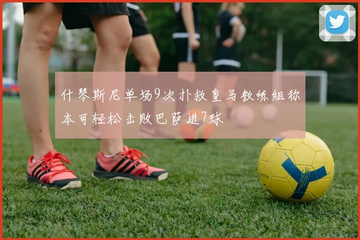 什琴斯尼单场9次扑救皇马教练组称本可轻松击败巴萨进7球