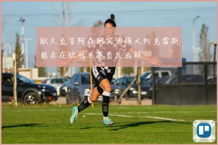 欧文直言阿森纳实力强大约克雷斯能否在欧冠决赛首发成疑