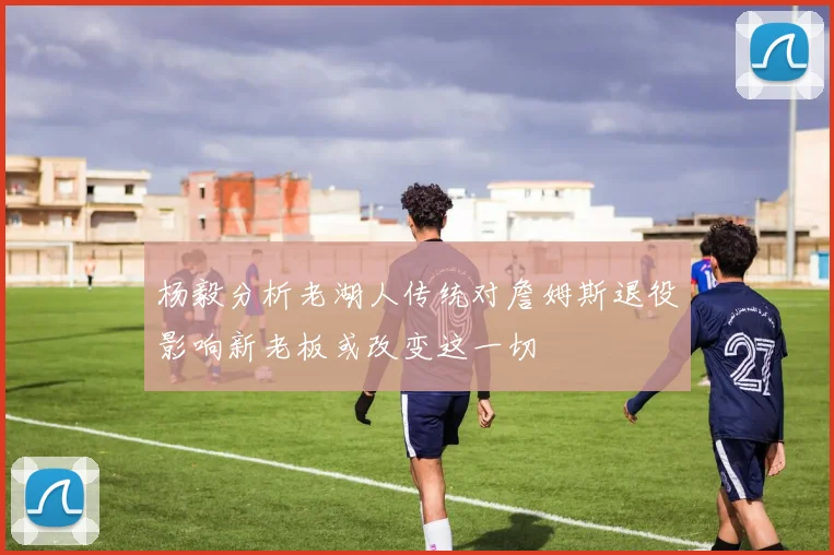 杨毅分析老湖人传统对詹姆斯退役影响新老板或改变这一切