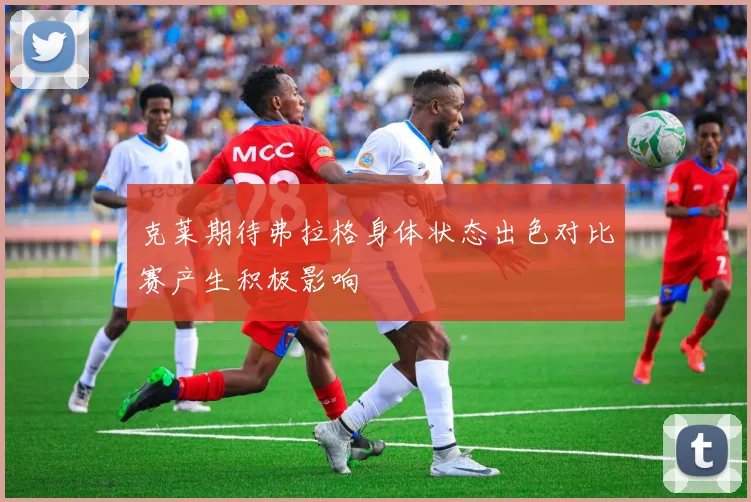 克莱期待弗拉格身体状态出色对比赛产生积极影响