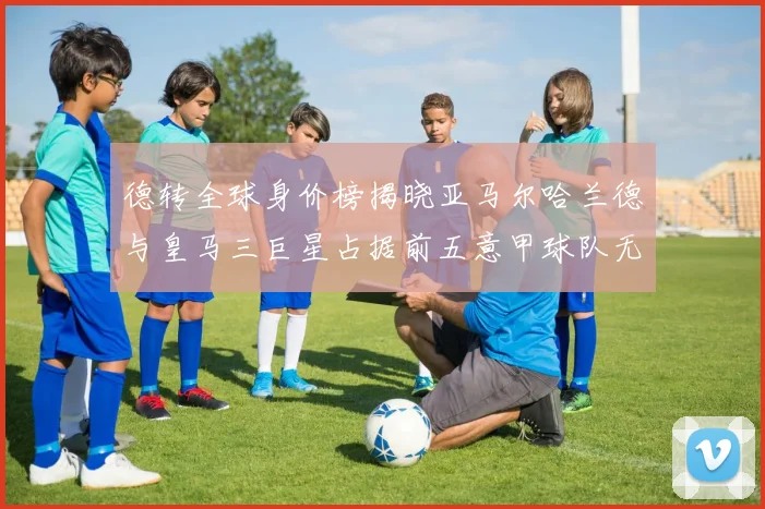 德转全球身价榜揭晓亚马尔哈兰德与皇马三巨星占据前五意甲球队无缘前二十