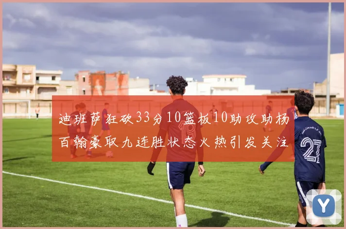 迪班萨狂砍33分10篮板10助攻助杨百翰豪取九连胜状态火热引发关注