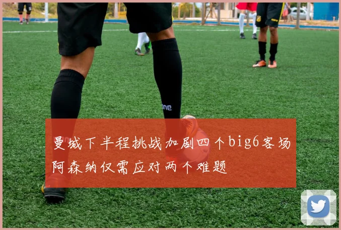 曼城下半程挑战加剧四个big6客场阿森纳仅需应对两个难题
