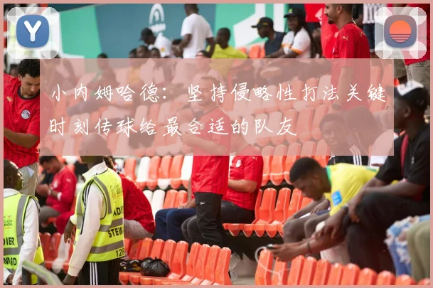 小内姆哈德：坚持侵略性打法关键时刻传球给最合适的队友