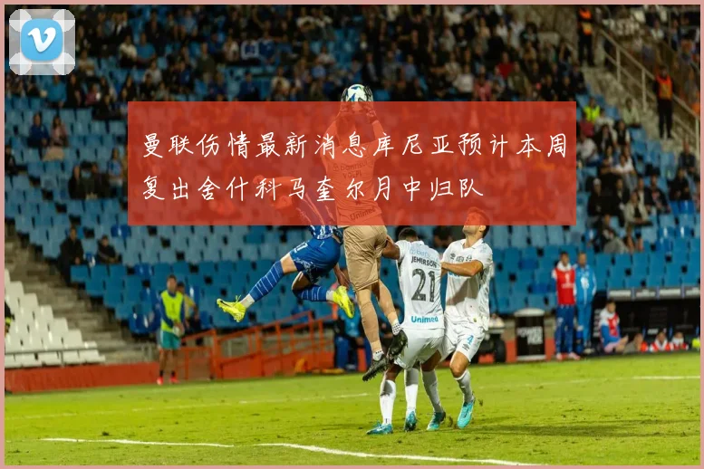 曼联伤情最新消息库尼亚预计本周复出舍什科马奎尔月中归队