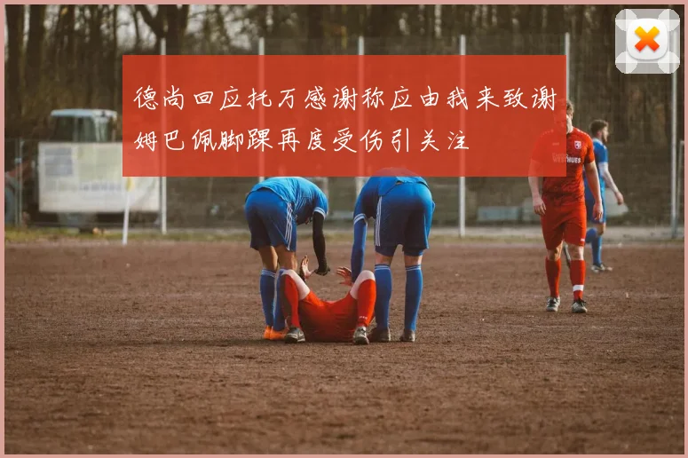 德尚回应托万感谢称应由我来致谢姆巴佩脚踝再度受伤引关注